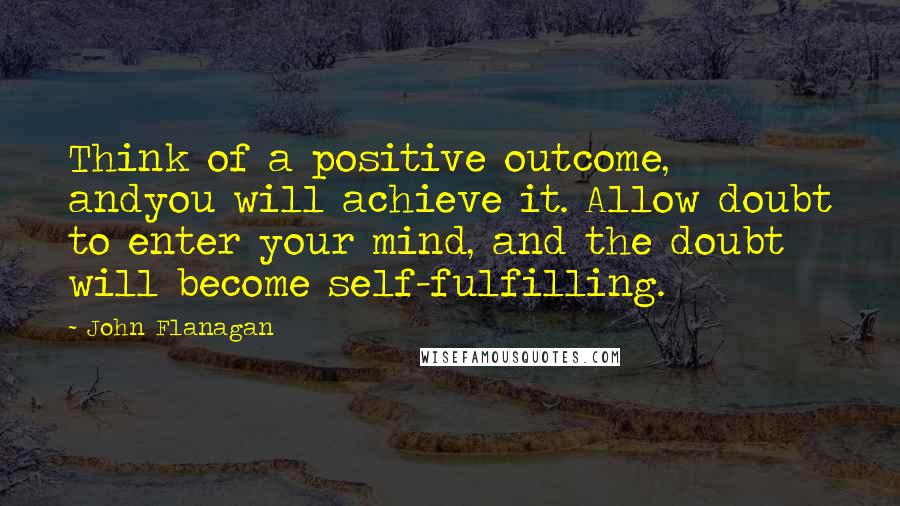 John Flanagan Quotes: Think of a positive outcome, andyou will achieve it. Allow doubt to enter your mind, and the doubt will become self-fulfilling.