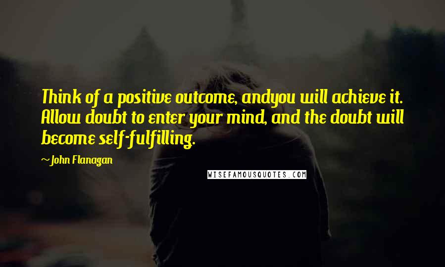 John Flanagan Quotes: Think of a positive outcome, andyou will achieve it. Allow doubt to enter your mind, and the doubt will become self-fulfilling.