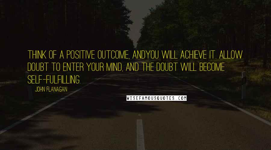 John Flanagan Quotes: Think of a positive outcome, andyou will achieve it. Allow doubt to enter your mind, and the doubt will become self-fulfilling.