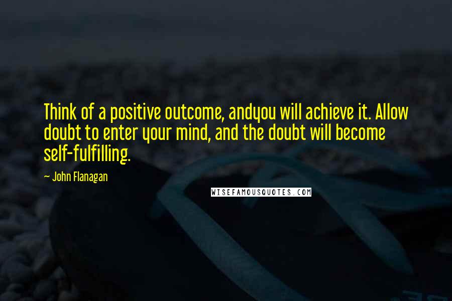 John Flanagan Quotes: Think of a positive outcome, andyou will achieve it. Allow doubt to enter your mind, and the doubt will become self-fulfilling.