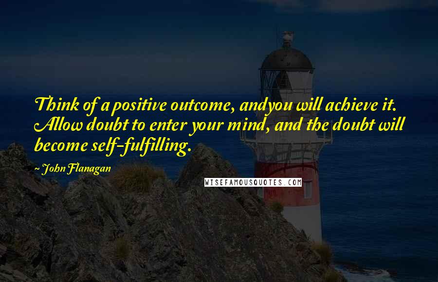 John Flanagan Quotes: Think of a positive outcome, andyou will achieve it. Allow doubt to enter your mind, and the doubt will become self-fulfilling.
