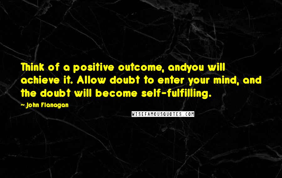 John Flanagan Quotes: Think of a positive outcome, andyou will achieve it. Allow doubt to enter your mind, and the doubt will become self-fulfilling.