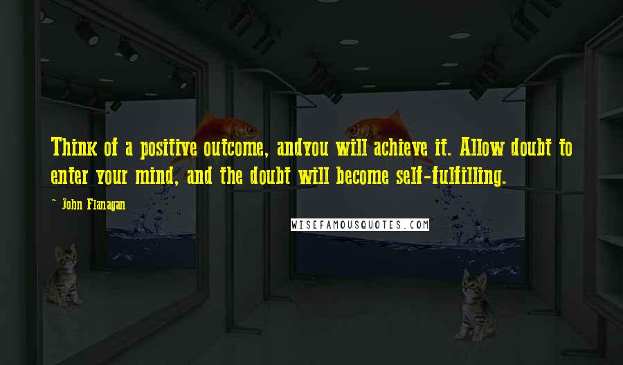 John Flanagan Quotes: Think of a positive outcome, andyou will achieve it. Allow doubt to enter your mind, and the doubt will become self-fulfilling.