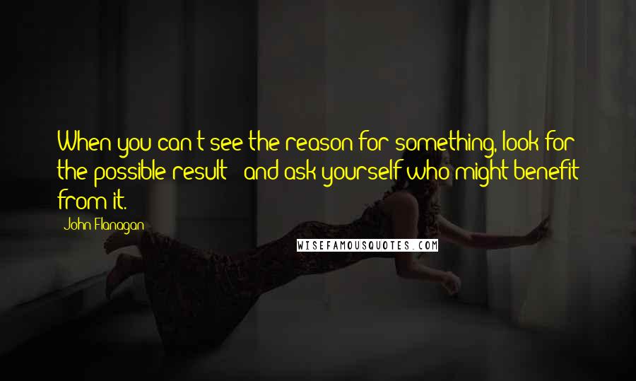 John Flanagan Quotes: When you can't see the reason for something, look for the possible result - and ask yourself who might benefit from it.