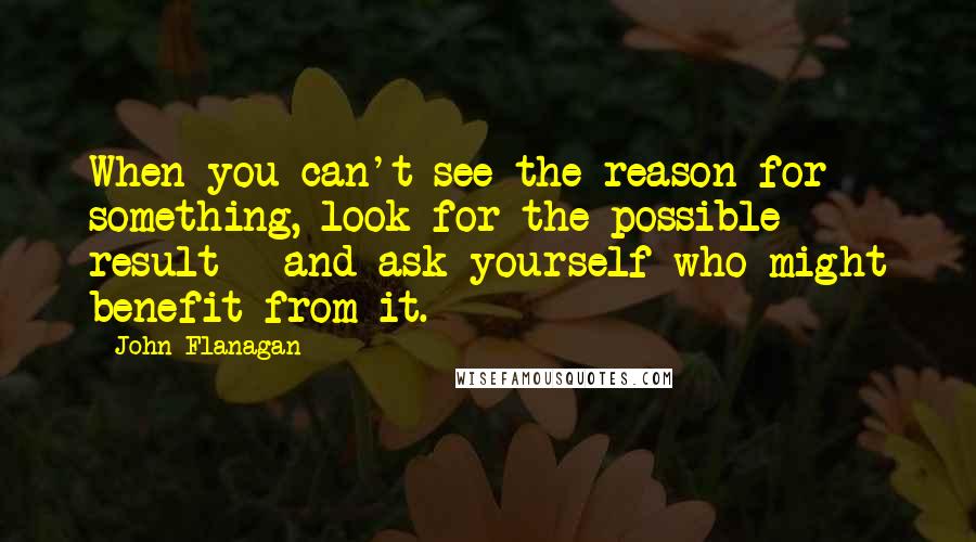 John Flanagan Quotes: When you can't see the reason for something, look for the possible result - and ask yourself who might benefit from it.