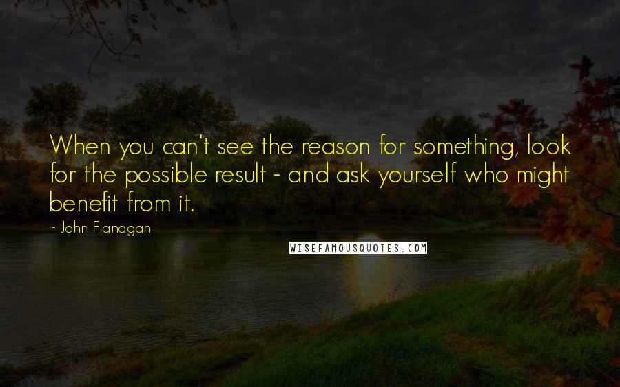 John Flanagan Quotes: When you can't see the reason for something, look for the possible result - and ask yourself who might benefit from it.