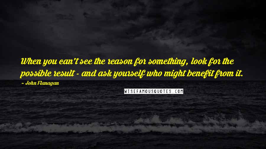 John Flanagan Quotes: When you can't see the reason for something, look for the possible result - and ask yourself who might benefit from it.