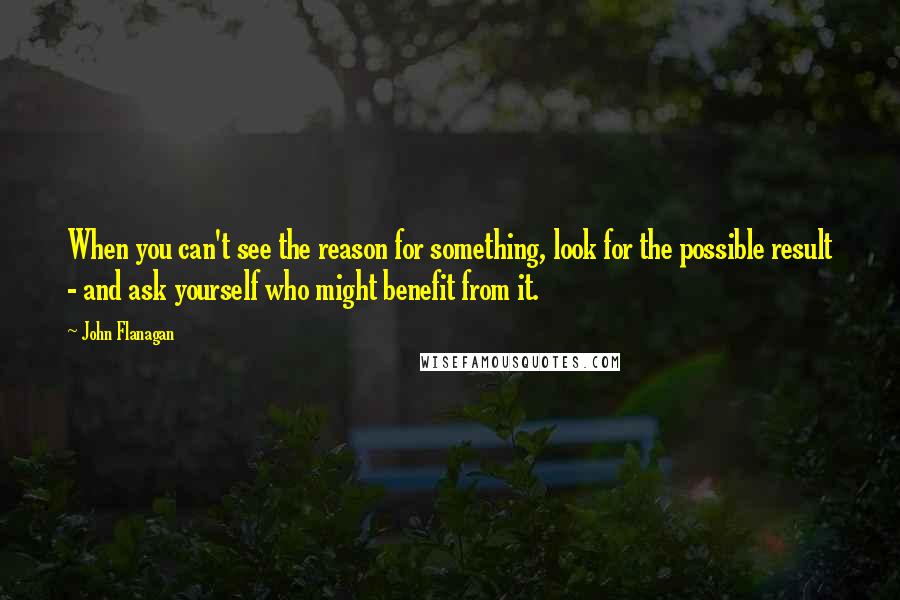 John Flanagan Quotes: When you can't see the reason for something, look for the possible result - and ask yourself who might benefit from it.