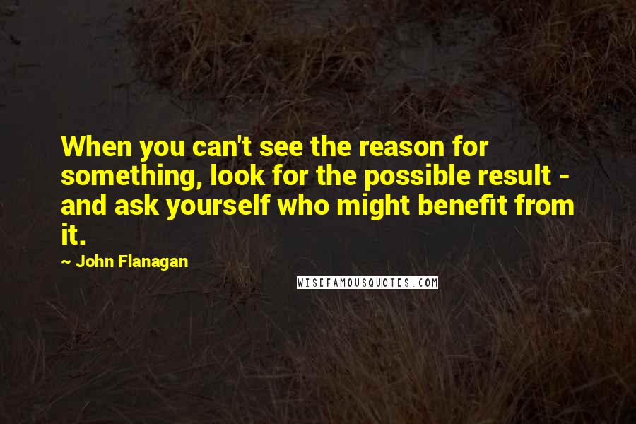 John Flanagan Quotes: When you can't see the reason for something, look for the possible result - and ask yourself who might benefit from it.