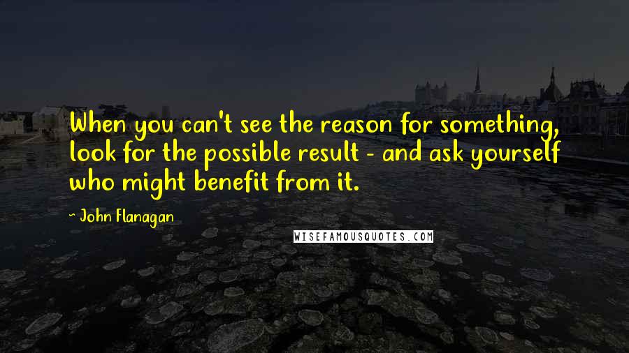 John Flanagan Quotes: When you can't see the reason for something, look for the possible result - and ask yourself who might benefit from it.