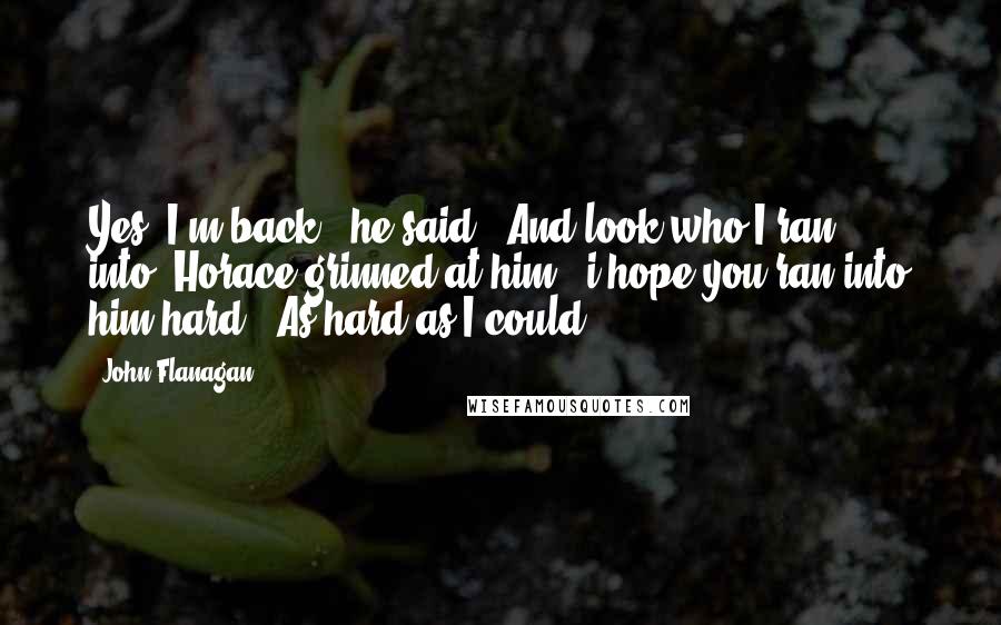 John Flanagan Quotes: Yes, I'm back," he said, "And look who I ran into."Horace grinned at him. "i hope you ran into him hard.""As hard as I could.