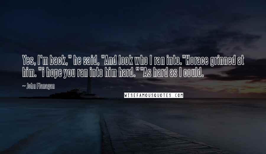 John Flanagan Quotes: Yes, I'm back," he said, "And look who I ran into."Horace grinned at him. "i hope you ran into him hard.""As hard as I could.