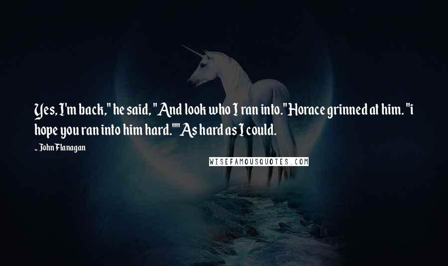 John Flanagan Quotes: Yes, I'm back," he said, "And look who I ran into."Horace grinned at him. "i hope you ran into him hard.""As hard as I could.