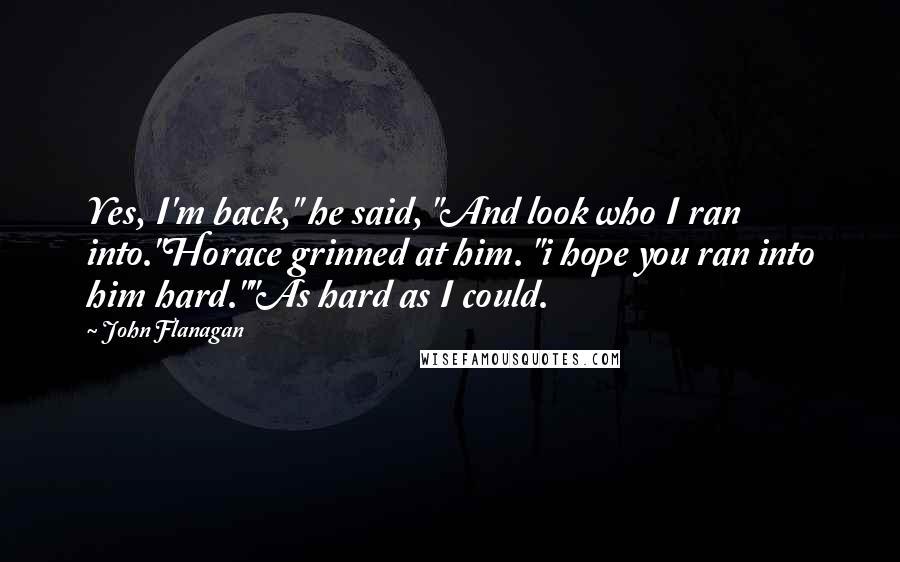 John Flanagan Quotes: Yes, I'm back," he said, "And look who I ran into."Horace grinned at him. "i hope you ran into him hard.""As hard as I could.