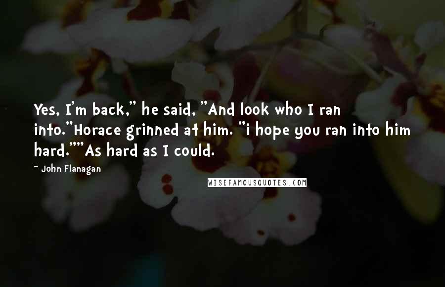 John Flanagan Quotes: Yes, I'm back," he said, "And look who I ran into."Horace grinned at him. "i hope you ran into him hard.""As hard as I could.