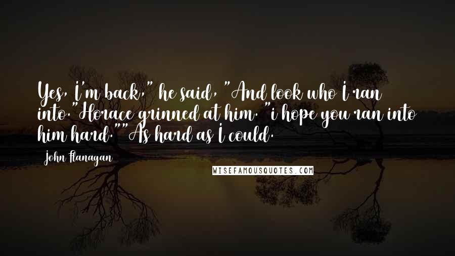 John Flanagan Quotes: Yes, I'm back," he said, "And look who I ran into."Horace grinned at him. "i hope you ran into him hard.""As hard as I could.