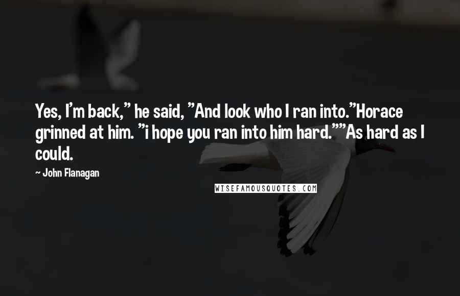 John Flanagan Quotes: Yes, I'm back," he said, "And look who I ran into."Horace grinned at him. "i hope you ran into him hard.""As hard as I could.