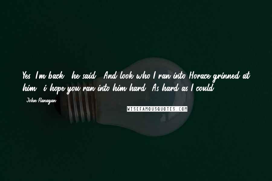 John Flanagan Quotes: Yes, I'm back," he said, "And look who I ran into."Horace grinned at him. "i hope you ran into him hard.""As hard as I could.