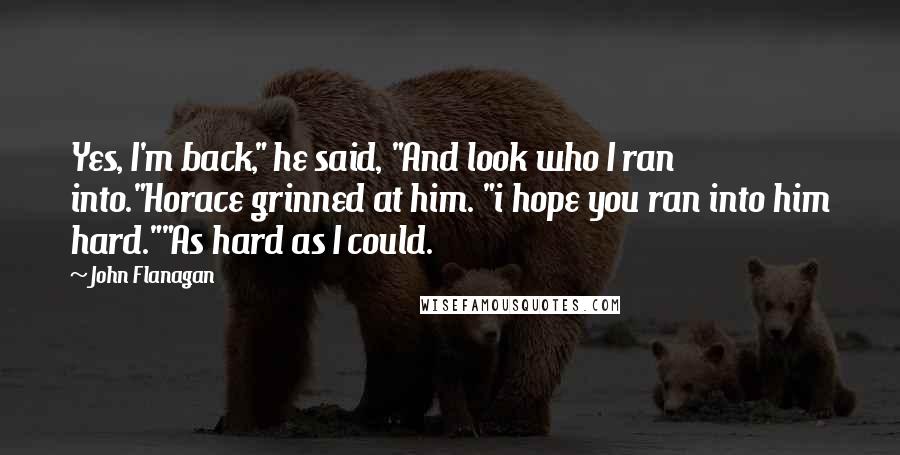 John Flanagan Quotes: Yes, I'm back," he said, "And look who I ran into."Horace grinned at him. "i hope you ran into him hard.""As hard as I could.