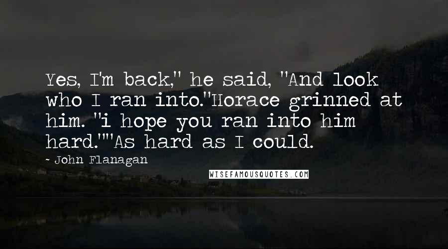 John Flanagan Quotes: Yes, I'm back," he said, "And look who I ran into."Horace grinned at him. "i hope you ran into him hard.""As hard as I could.