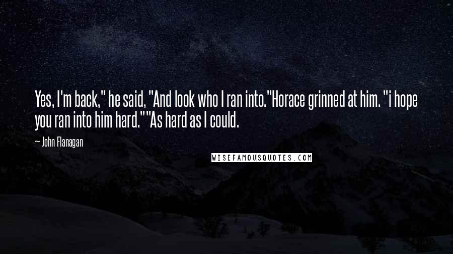 John Flanagan Quotes: Yes, I'm back," he said, "And look who I ran into."Horace grinned at him. "i hope you ran into him hard.""As hard as I could.