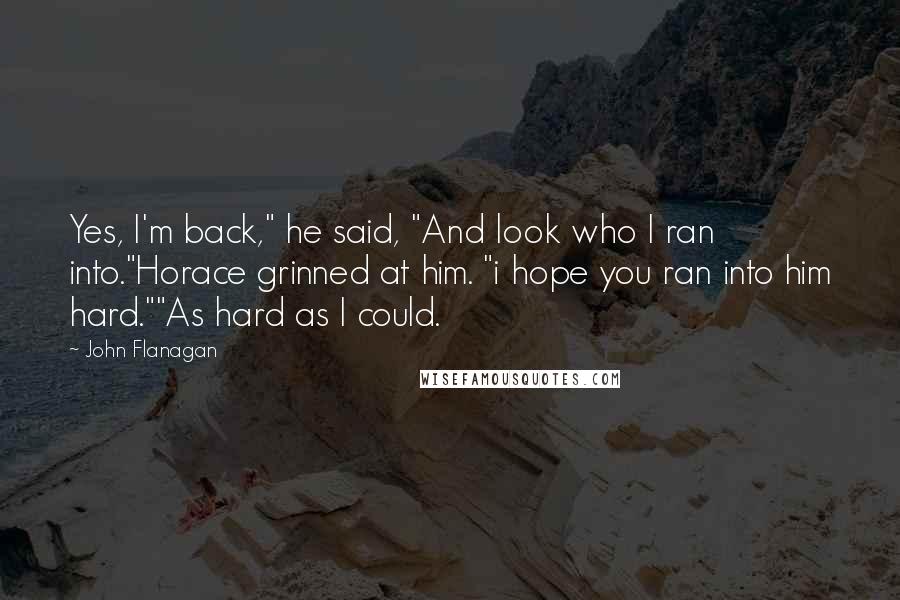 John Flanagan Quotes: Yes, I'm back," he said, "And look who I ran into."Horace grinned at him. "i hope you ran into him hard.""As hard as I could.