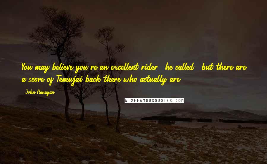 John Flanagan Quotes: You may believe you're an excellent rider," he called, "but there are a score of Temujai back there who actually are.