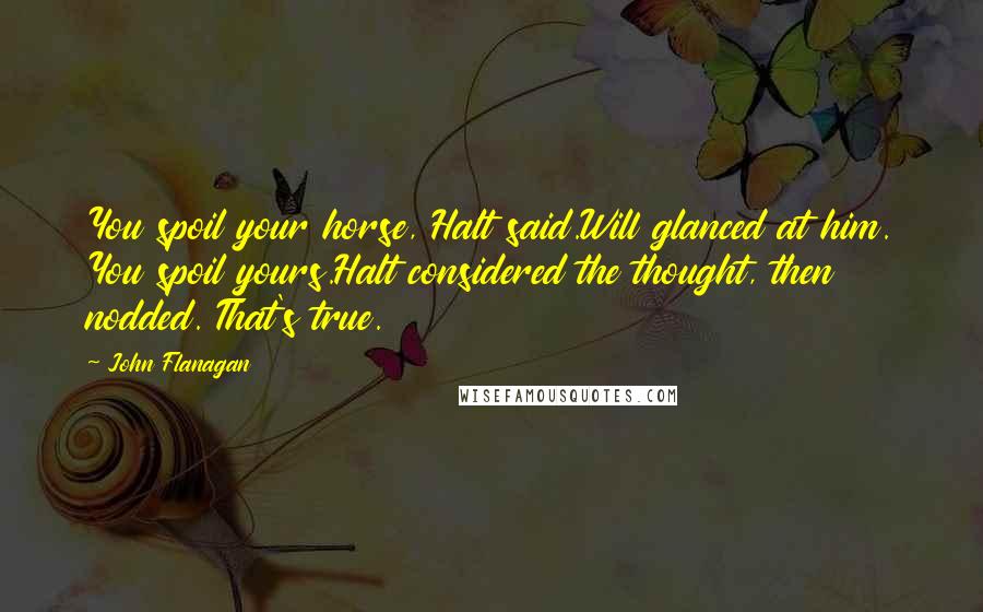 John Flanagan Quotes: You spoil your horse, Halt said.Will glanced at him. You spoil yours.Halt considered the thought, then nodded. That's true.