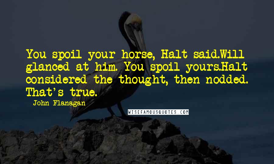 John Flanagan Quotes: You spoil your horse, Halt said.Will glanced at him. You spoil yours.Halt considered the thought, then nodded. That's true.