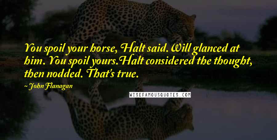 John Flanagan Quotes: You spoil your horse, Halt said.Will glanced at him. You spoil yours.Halt considered the thought, then nodded. That's true.