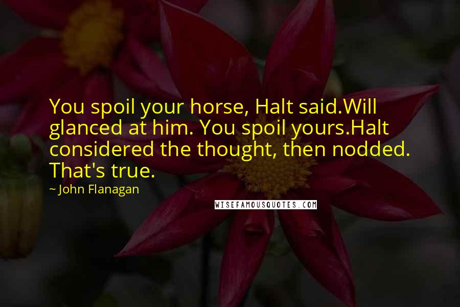 John Flanagan Quotes: You spoil your horse, Halt said.Will glanced at him. You spoil yours.Halt considered the thought, then nodded. That's true.