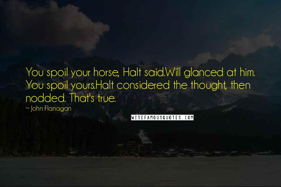 John Flanagan Quotes: You spoil your horse, Halt said.Will glanced at him. You spoil yours.Halt considered the thought, then nodded. That's true.