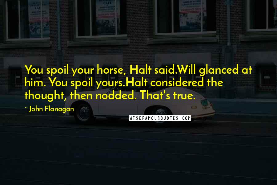 John Flanagan Quotes: You spoil your horse, Halt said.Will glanced at him. You spoil yours.Halt considered the thought, then nodded. That's true.