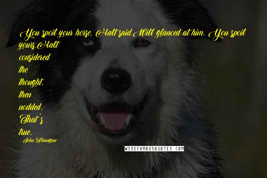 John Flanagan Quotes: You spoil your horse, Halt said.Will glanced at him. You spoil yours.Halt considered the thought, then nodded. That's true.