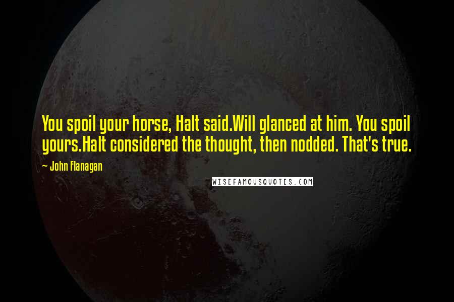 John Flanagan Quotes: You spoil your horse, Halt said.Will glanced at him. You spoil yours.Halt considered the thought, then nodded. That's true.