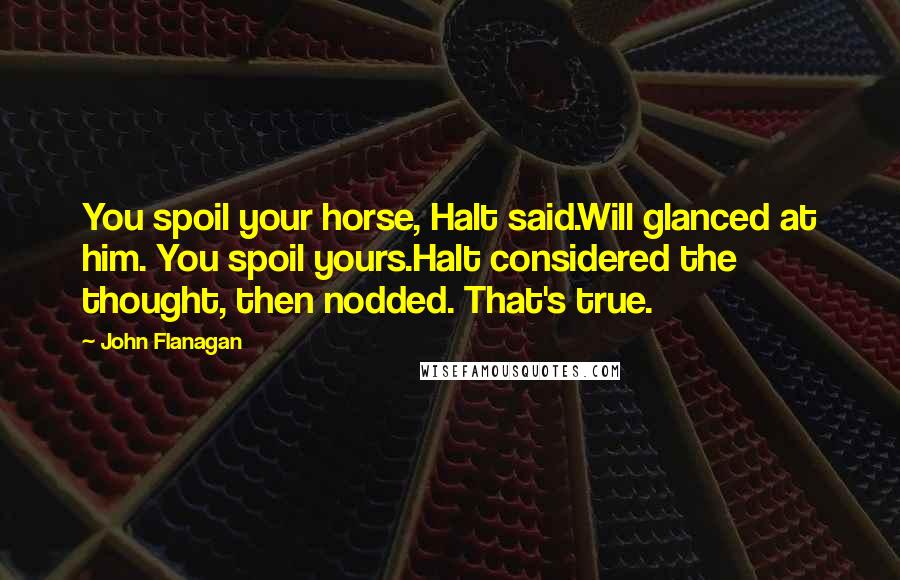 John Flanagan Quotes: You spoil your horse, Halt said.Will glanced at him. You spoil yours.Halt considered the thought, then nodded. That's true.
