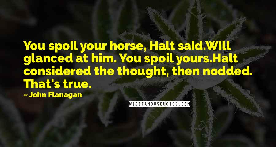 John Flanagan Quotes: You spoil your horse, Halt said.Will glanced at him. You spoil yours.Halt considered the thought, then nodded. That's true.