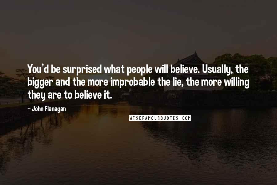 John Flanagan Quotes: You'd be surprised what people will believe. Usually, the bigger and the more improbable the lie, the more willing they are to believe it.