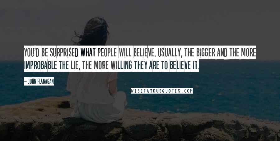 John Flanagan Quotes: You'd be surprised what people will believe. Usually, the bigger and the more improbable the lie, the more willing they are to believe it.