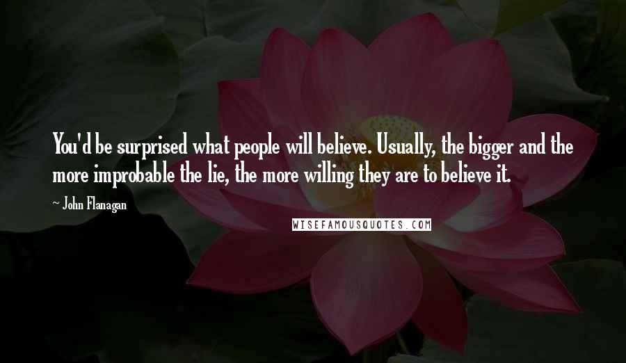 John Flanagan Quotes: You'd be surprised what people will believe. Usually, the bigger and the more improbable the lie, the more willing they are to believe it.