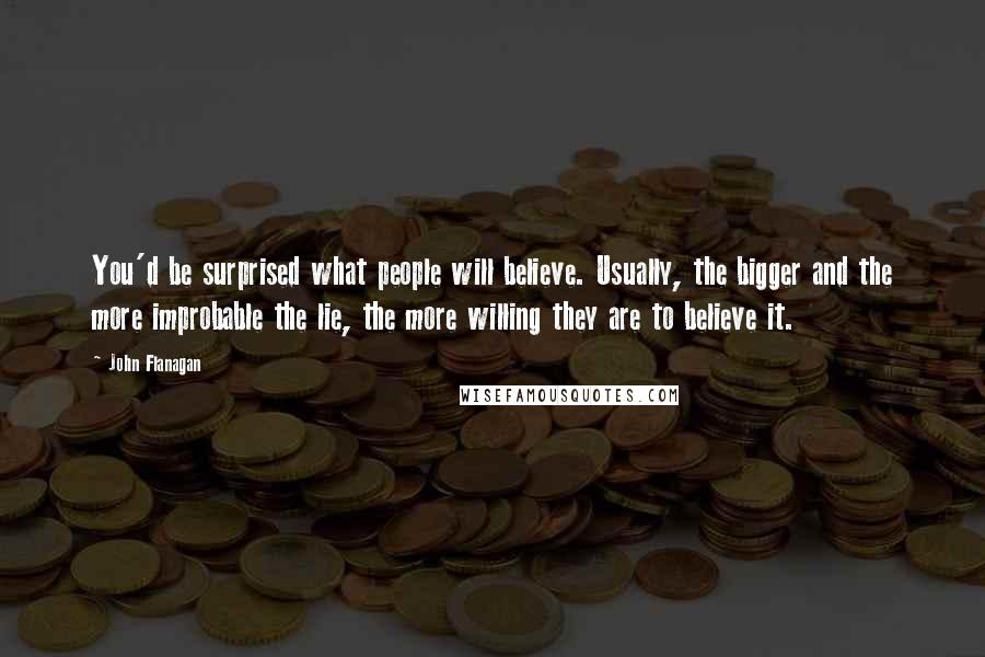 John Flanagan Quotes: You'd be surprised what people will believe. Usually, the bigger and the more improbable the lie, the more willing they are to believe it.