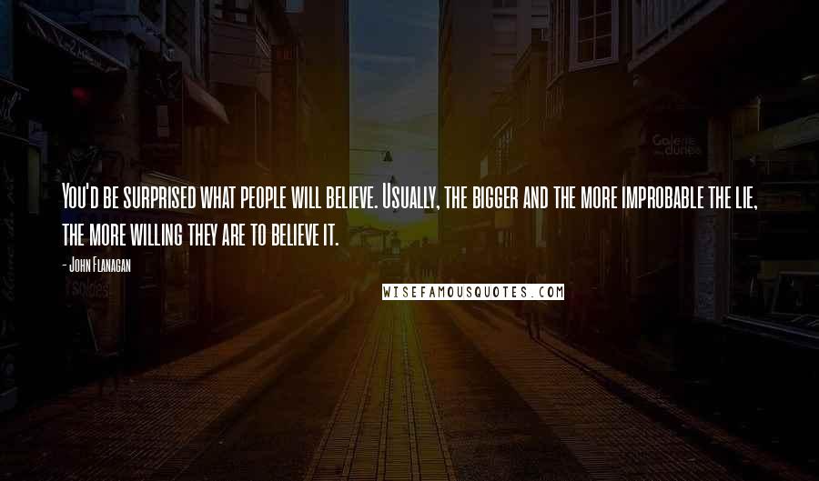 John Flanagan Quotes: You'd be surprised what people will believe. Usually, the bigger and the more improbable the lie, the more willing they are to believe it.