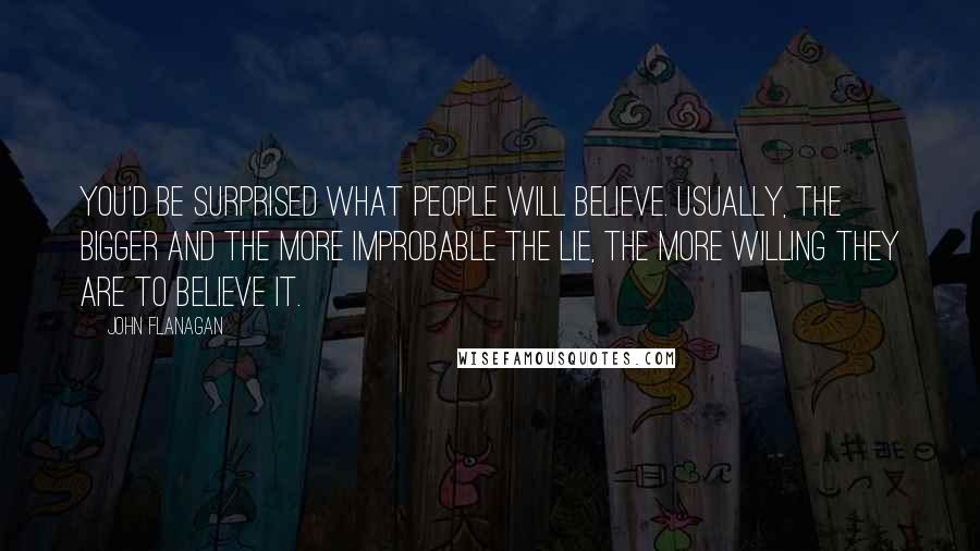 John Flanagan Quotes: You'd be surprised what people will believe. Usually, the bigger and the more improbable the lie, the more willing they are to believe it.