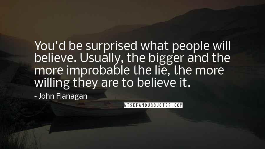 John Flanagan Quotes: You'd be surprised what people will believe. Usually, the bigger and the more improbable the lie, the more willing they are to believe it.