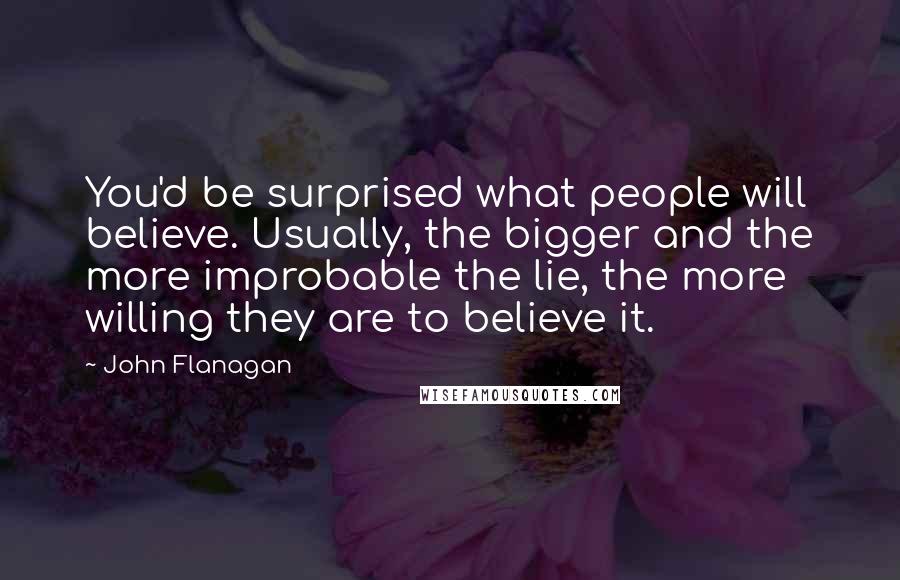 John Flanagan Quotes: You'd be surprised what people will believe. Usually, the bigger and the more improbable the lie, the more willing they are to believe it.