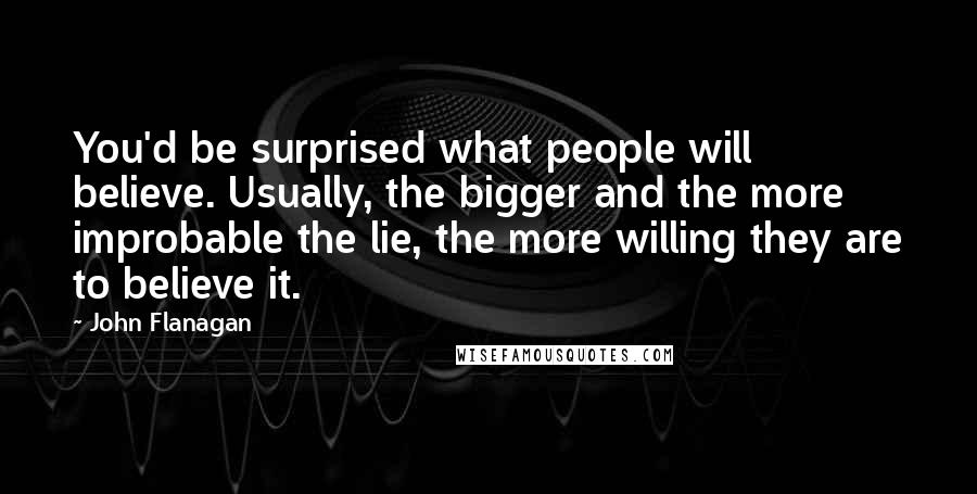 John Flanagan Quotes: You'd be surprised what people will believe. Usually, the bigger and the more improbable the lie, the more willing they are to believe it.