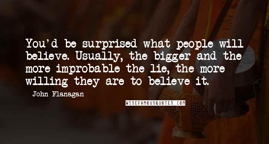 John Flanagan Quotes: You'd be surprised what people will believe. Usually, the bigger and the more improbable the lie, the more willing they are to believe it.