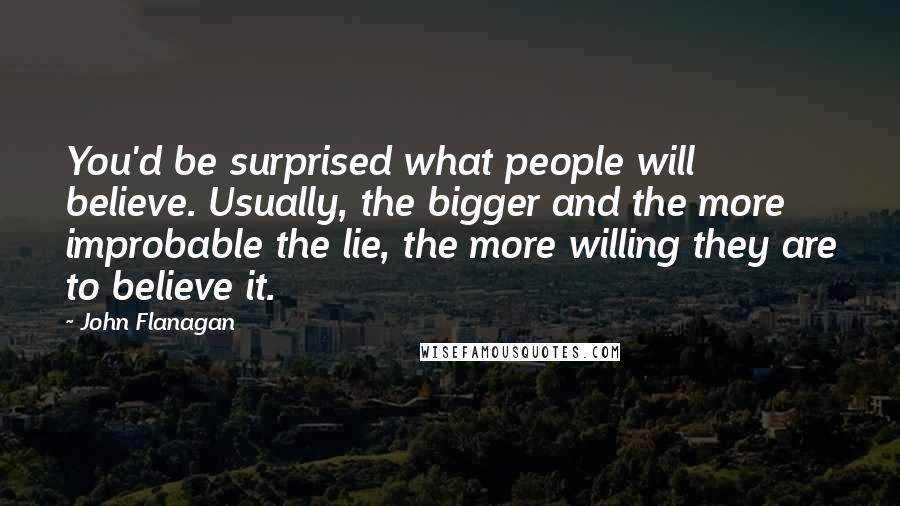 John Flanagan Quotes: You'd be surprised what people will believe. Usually, the bigger and the more improbable the lie, the more willing they are to believe it.