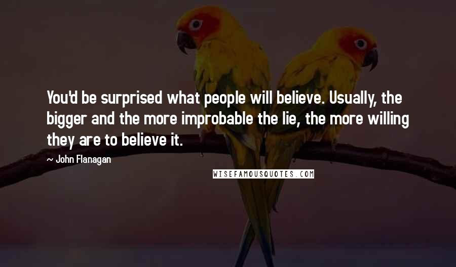 John Flanagan Quotes: You'd be surprised what people will believe. Usually, the bigger and the more improbable the lie, the more willing they are to believe it.