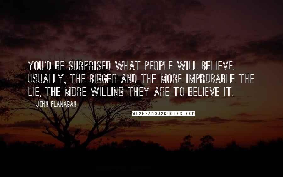 John Flanagan Quotes: You'd be surprised what people will believe. Usually, the bigger and the more improbable the lie, the more willing they are to believe it.